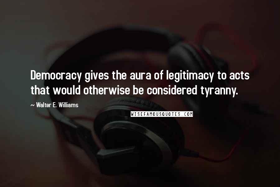 Walter E. Williams Quotes: Democracy gives the aura of legitimacy to acts that would otherwise be considered tyranny.