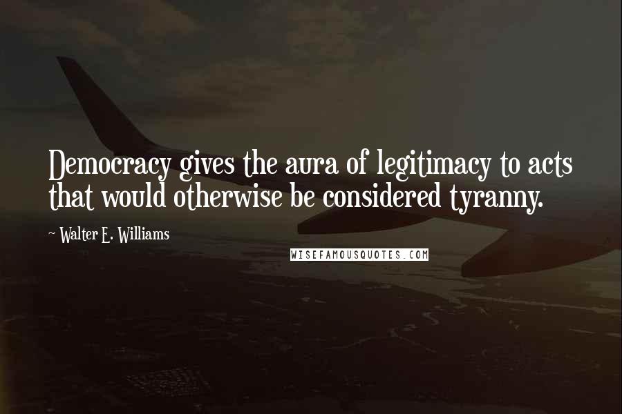 Walter E. Williams Quotes: Democracy gives the aura of legitimacy to acts that would otherwise be considered tyranny.