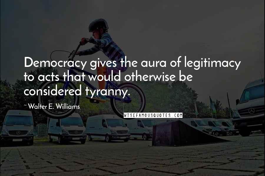 Walter E. Williams Quotes: Democracy gives the aura of legitimacy to acts that would otherwise be considered tyranny.