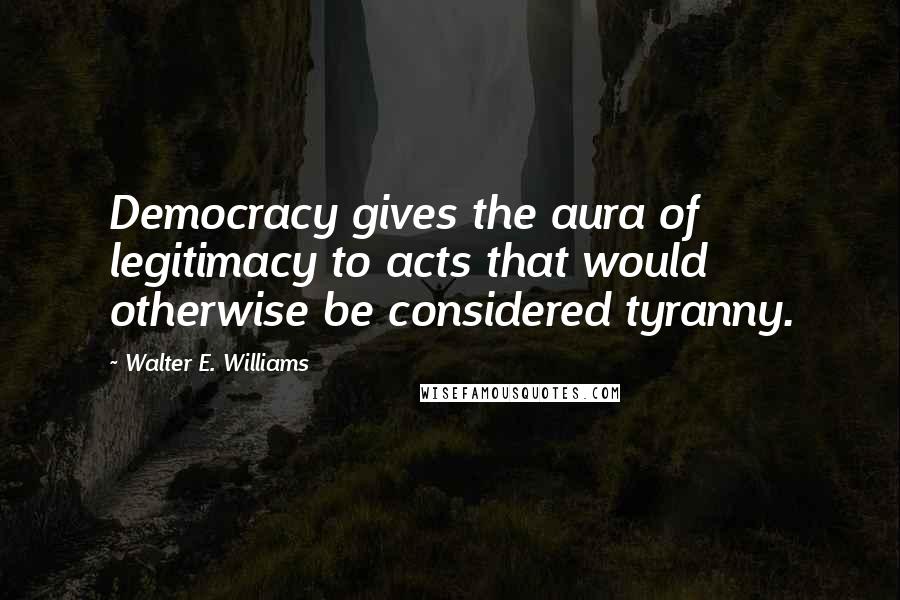 Walter E. Williams Quotes: Democracy gives the aura of legitimacy to acts that would otherwise be considered tyranny.