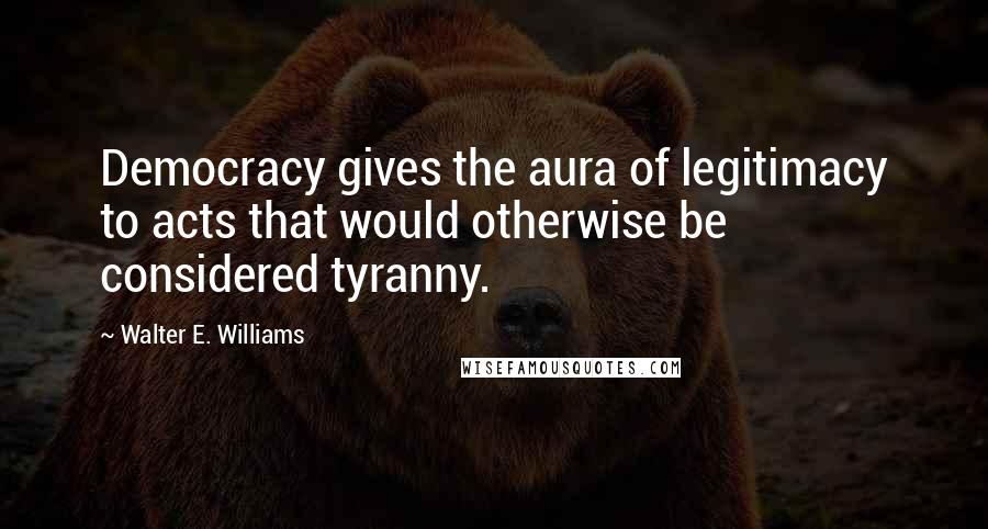 Walter E. Williams Quotes: Democracy gives the aura of legitimacy to acts that would otherwise be considered tyranny.