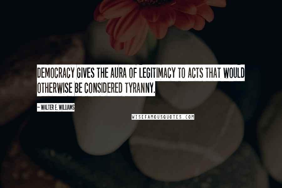Walter E. Williams Quotes: Democracy gives the aura of legitimacy to acts that would otherwise be considered tyranny.