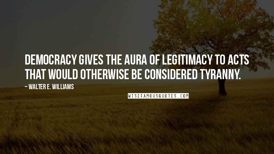 Walter E. Williams Quotes: Democracy gives the aura of legitimacy to acts that would otherwise be considered tyranny.