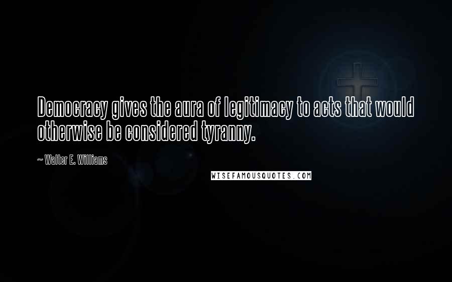 Walter E. Williams Quotes: Democracy gives the aura of legitimacy to acts that would otherwise be considered tyranny.