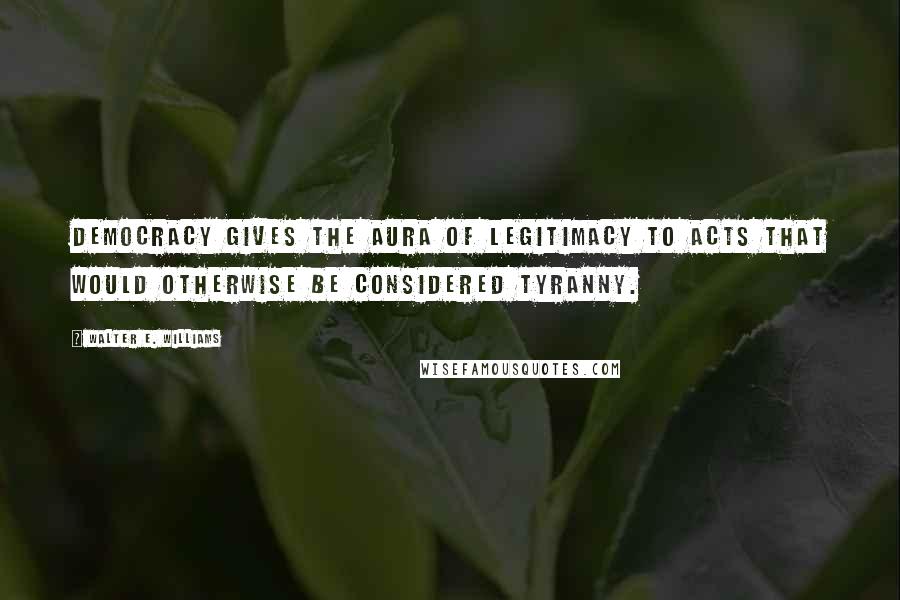 Walter E. Williams Quotes: Democracy gives the aura of legitimacy to acts that would otherwise be considered tyranny.