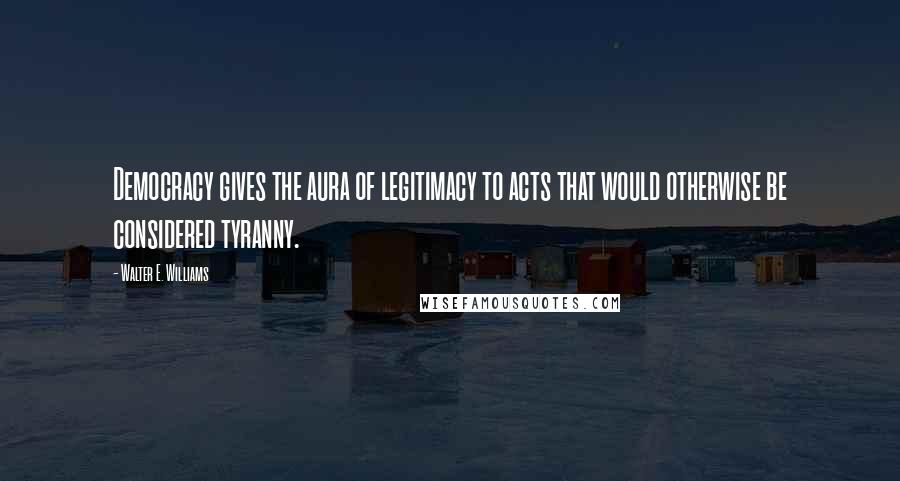 Walter E. Williams Quotes: Democracy gives the aura of legitimacy to acts that would otherwise be considered tyranny.