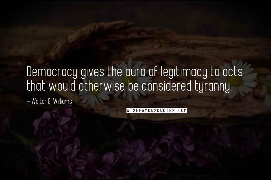 Walter E. Williams Quotes: Democracy gives the aura of legitimacy to acts that would otherwise be considered tyranny.