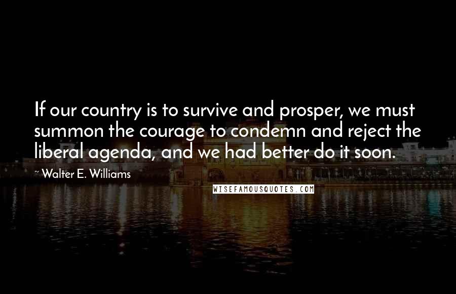 Walter E. Williams Quotes: If our country is to survive and prosper, we must summon the courage to condemn and reject the liberal agenda, and we had better do it soon.