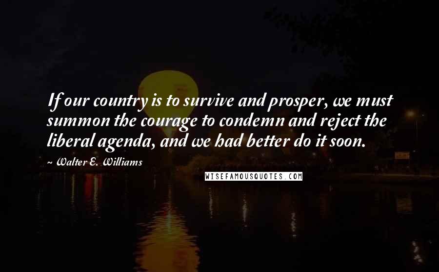 Walter E. Williams Quotes: If our country is to survive and prosper, we must summon the courage to condemn and reject the liberal agenda, and we had better do it soon.