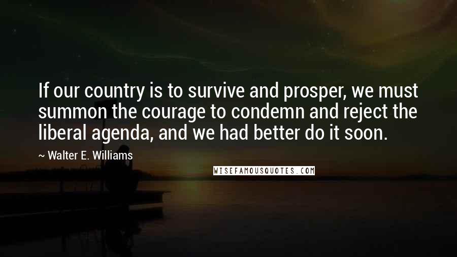 Walter E. Williams Quotes: If our country is to survive and prosper, we must summon the courage to condemn and reject the liberal agenda, and we had better do it soon.