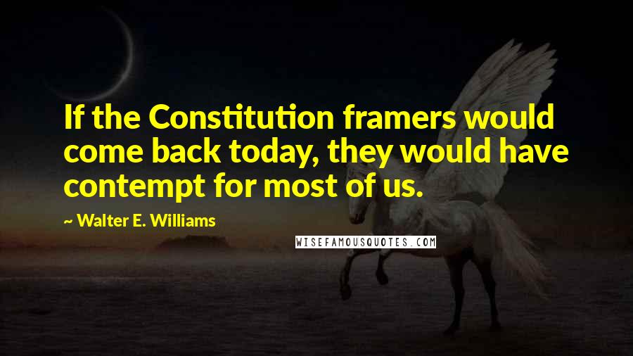 Walter E. Williams Quotes: If the Constitution framers would come back today, they would have contempt for most of us.