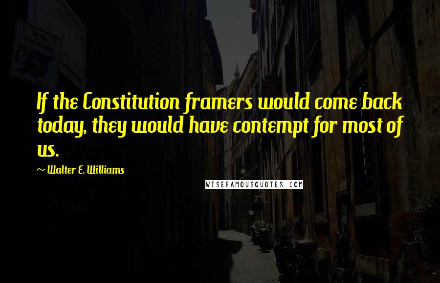 Walter E. Williams Quotes: If the Constitution framers would come back today, they would have contempt for most of us.