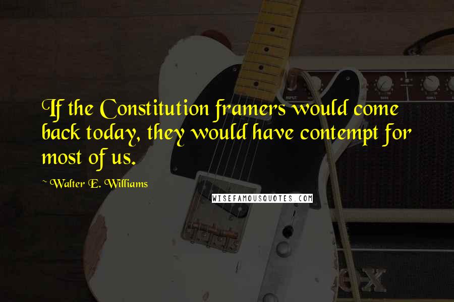 Walter E. Williams Quotes: If the Constitution framers would come back today, they would have contempt for most of us.