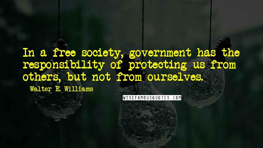 Walter E. Williams Quotes: In a free society, government has the responsibility of protecting us from others, but not from ourselves.