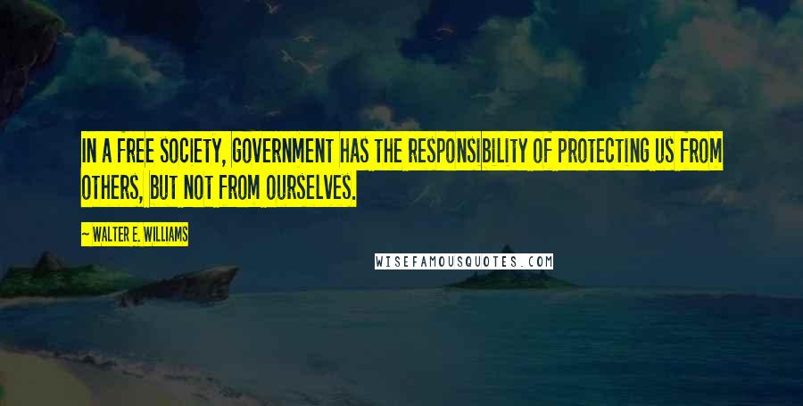 Walter E. Williams Quotes: In a free society, government has the responsibility of protecting us from others, but not from ourselves.