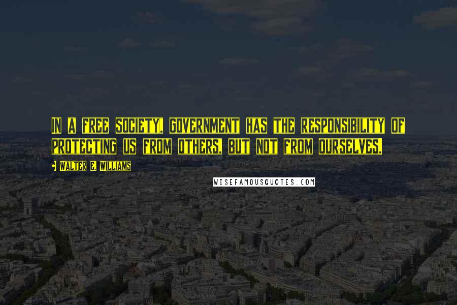 Walter E. Williams Quotes: In a free society, government has the responsibility of protecting us from others, but not from ourselves.