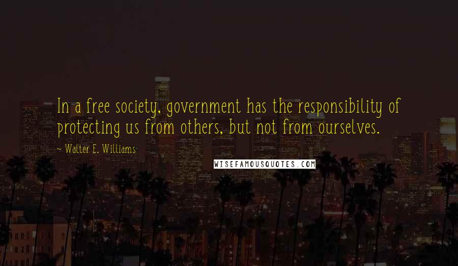 Walter E. Williams Quotes: In a free society, government has the responsibility of protecting us from others, but not from ourselves.