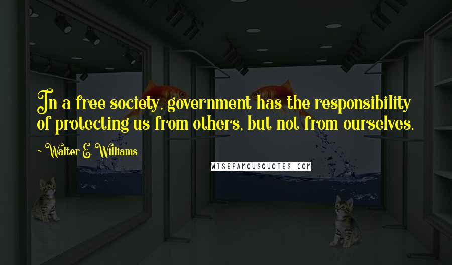 Walter E. Williams Quotes: In a free society, government has the responsibility of protecting us from others, but not from ourselves.