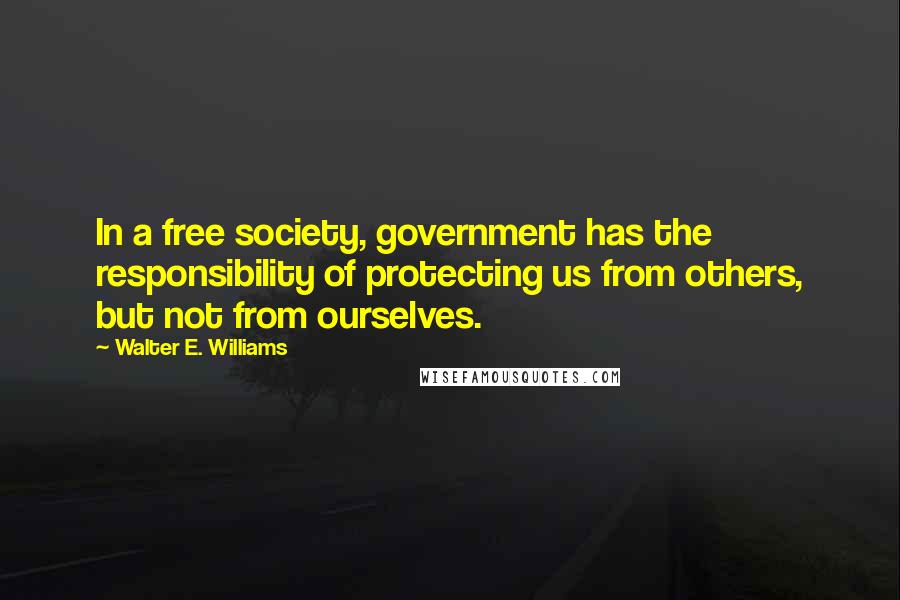 Walter E. Williams Quotes: In a free society, government has the responsibility of protecting us from others, but not from ourselves.