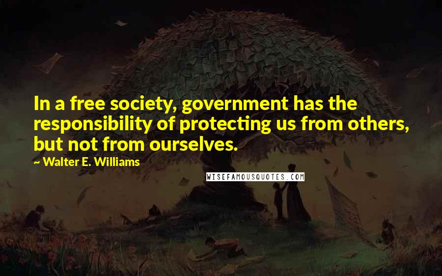 Walter E. Williams Quotes: In a free society, government has the responsibility of protecting us from others, but not from ourselves.