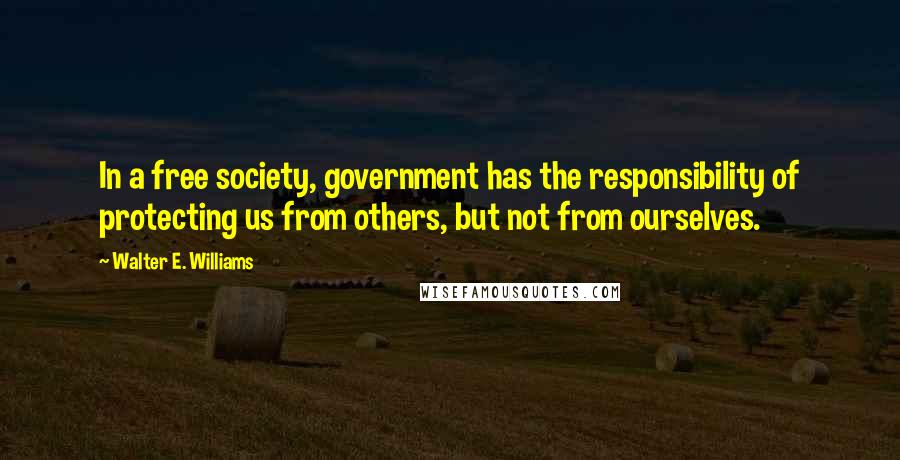 Walter E. Williams Quotes: In a free society, government has the responsibility of protecting us from others, but not from ourselves.