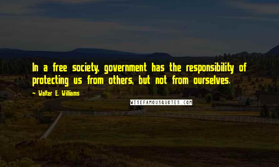 Walter E. Williams Quotes: In a free society, government has the responsibility of protecting us from others, but not from ourselves.