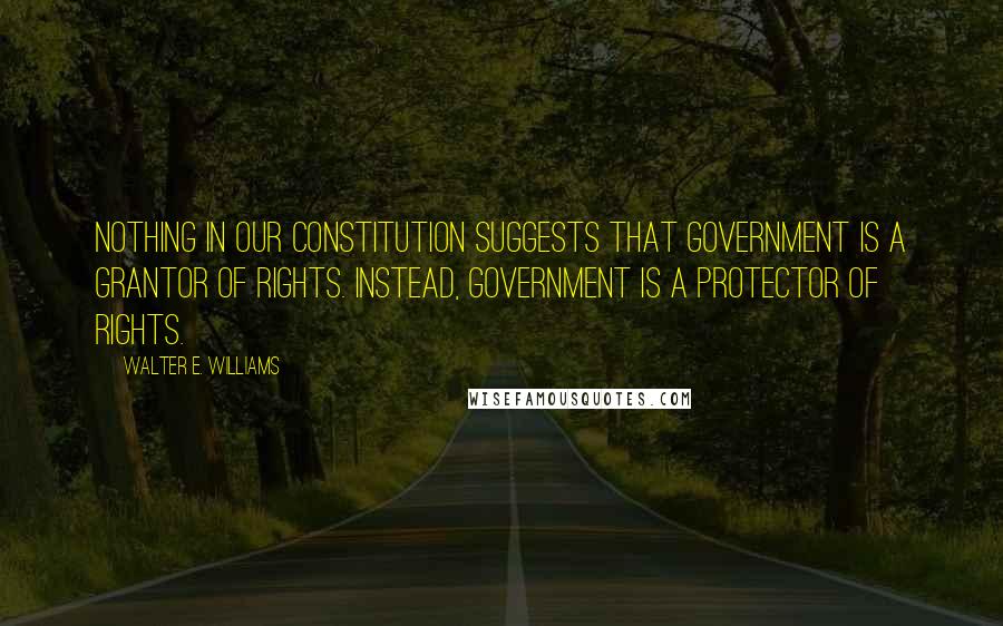 Walter E. Williams Quotes: Nothing in our Constitution suggests that government is a grantor of rights. Instead, government is a protector of rights.