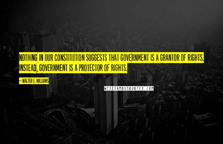 Walter E. Williams Quotes: Nothing in our Constitution suggests that government is a grantor of rights. Instead, government is a protector of rights.