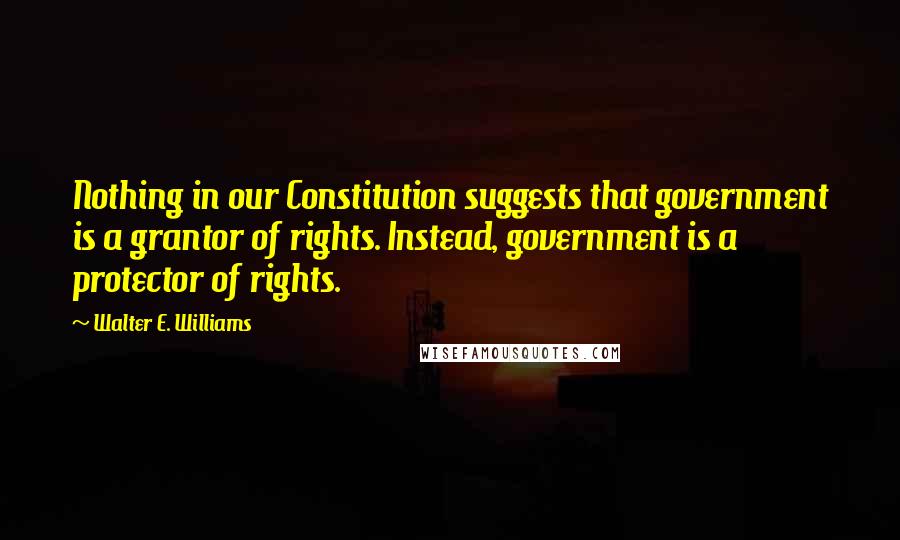 Walter E. Williams Quotes: Nothing in our Constitution suggests that government is a grantor of rights. Instead, government is a protector of rights.