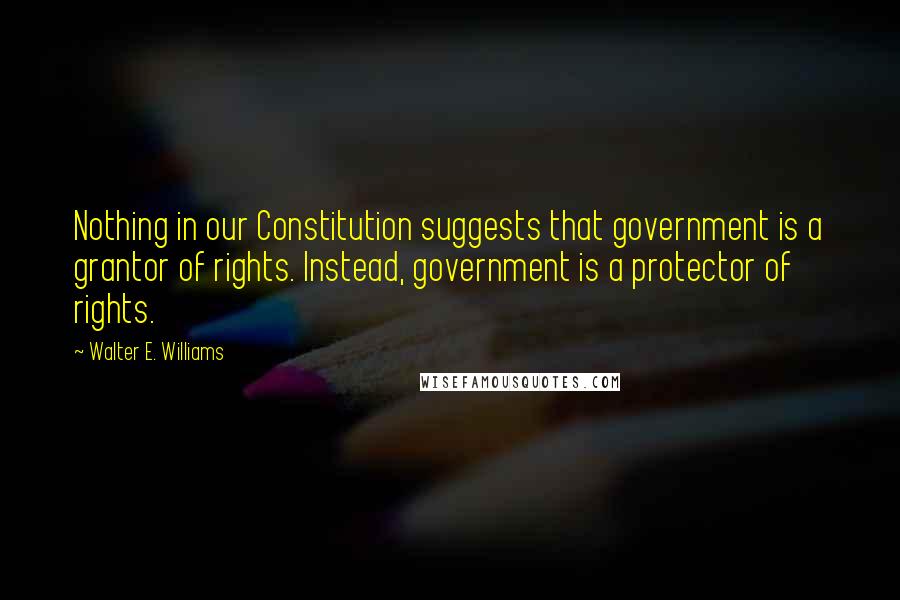 Walter E. Williams Quotes: Nothing in our Constitution suggests that government is a grantor of rights. Instead, government is a protector of rights.
