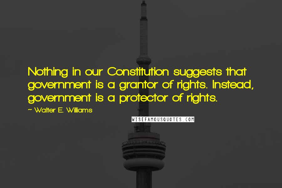 Walter E. Williams Quotes: Nothing in our Constitution suggests that government is a grantor of rights. Instead, government is a protector of rights.