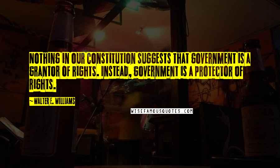 Walter E. Williams Quotes: Nothing in our Constitution suggests that government is a grantor of rights. Instead, government is a protector of rights.