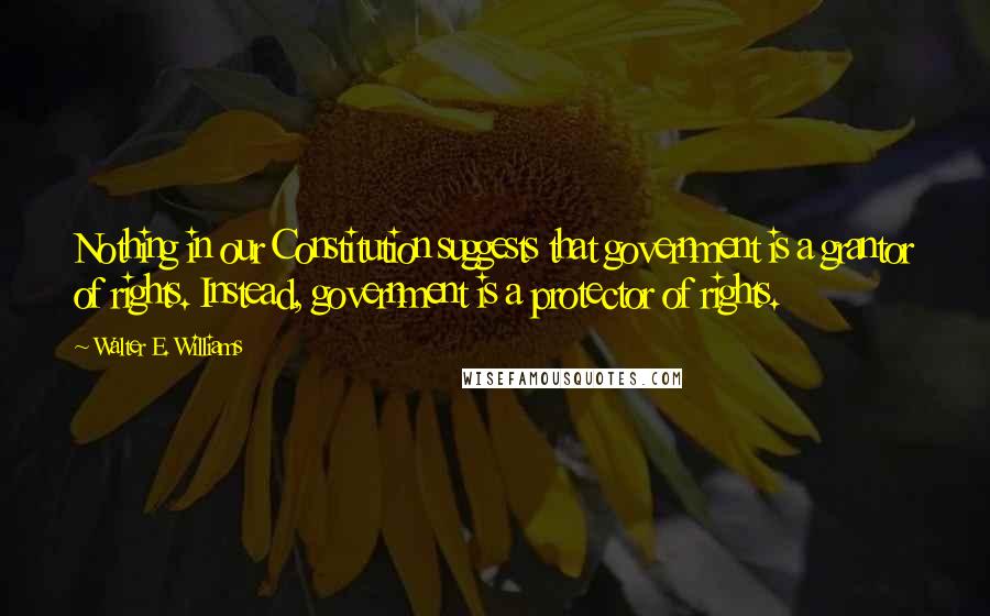 Walter E. Williams Quotes: Nothing in our Constitution suggests that government is a grantor of rights. Instead, government is a protector of rights.