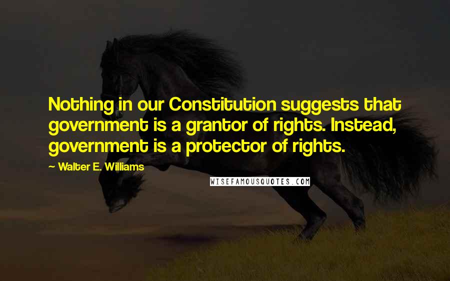 Walter E. Williams Quotes: Nothing in our Constitution suggests that government is a grantor of rights. Instead, government is a protector of rights.
