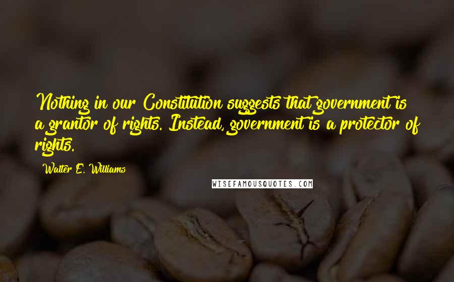 Walter E. Williams Quotes: Nothing in our Constitution suggests that government is a grantor of rights. Instead, government is a protector of rights.