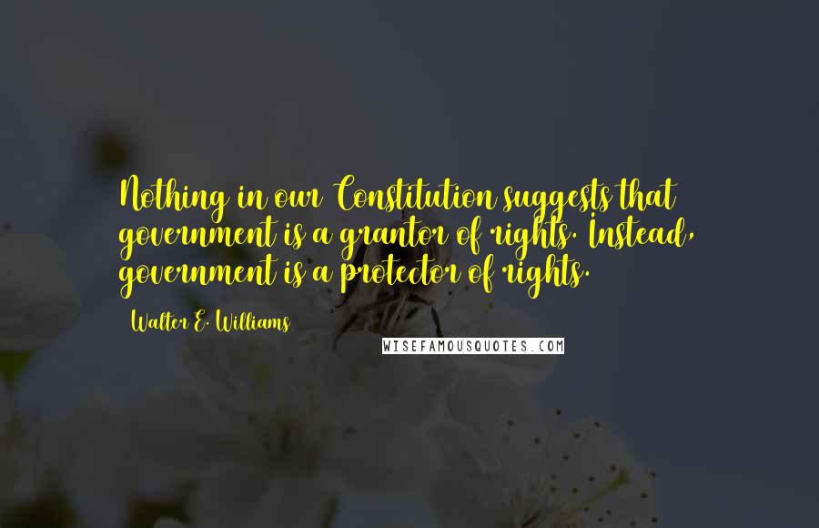 Walter E. Williams Quotes: Nothing in our Constitution suggests that government is a grantor of rights. Instead, government is a protector of rights.
