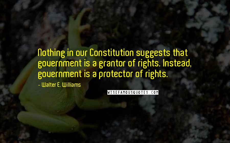 Walter E. Williams Quotes: Nothing in our Constitution suggests that government is a grantor of rights. Instead, government is a protector of rights.