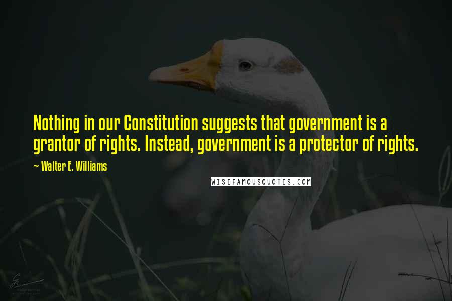 Walter E. Williams Quotes: Nothing in our Constitution suggests that government is a grantor of rights. Instead, government is a protector of rights.
