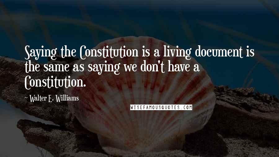 Walter E. Williams Quotes: Saying the Constitution is a living document is the same as saying we don't have a Constitution.