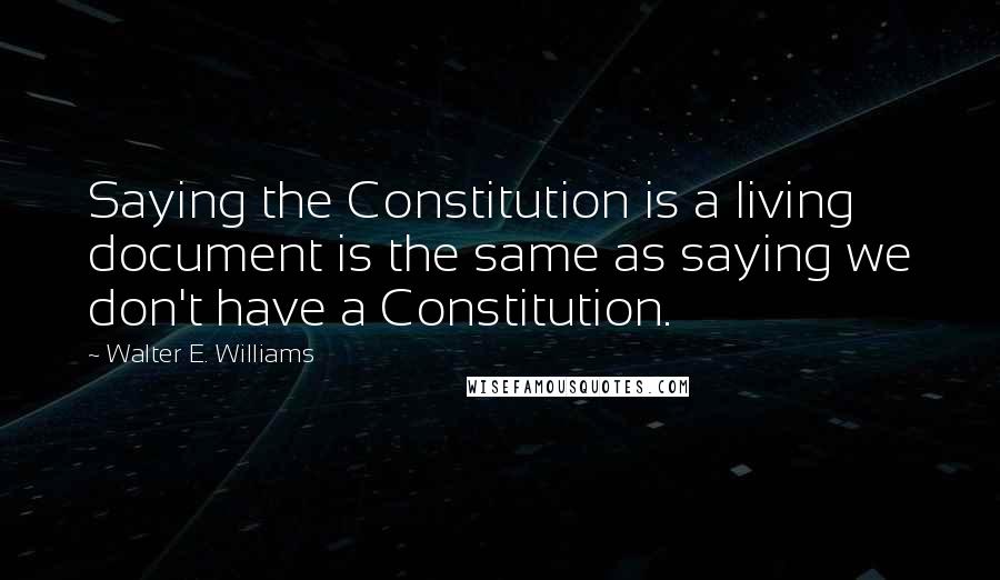 Walter E. Williams Quotes: Saying the Constitution is a living document is the same as saying we don't have a Constitution.