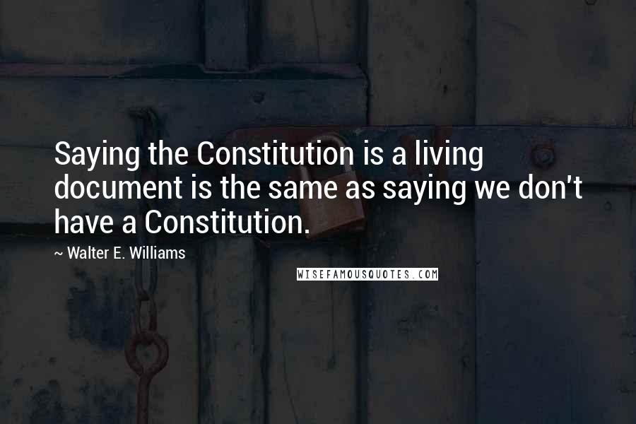 Walter E. Williams Quotes: Saying the Constitution is a living document is the same as saying we don't have a Constitution.