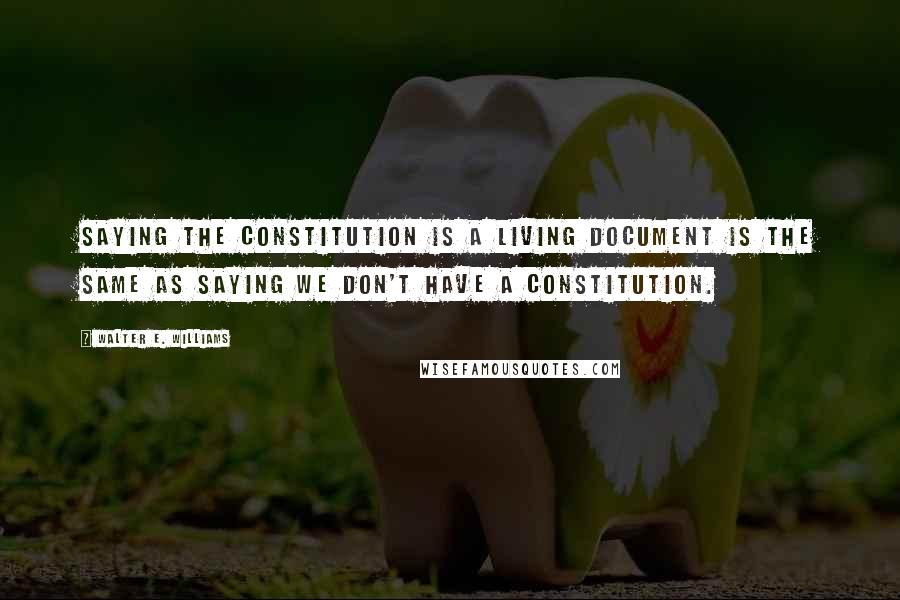 Walter E. Williams Quotes: Saying the Constitution is a living document is the same as saying we don't have a Constitution.