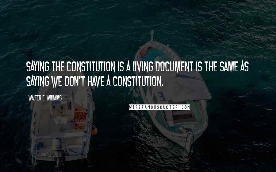 Walter E. Williams Quotes: Saying the Constitution is a living document is the same as saying we don't have a Constitution.