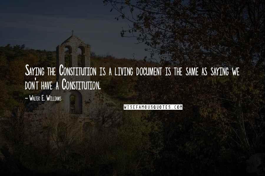 Walter E. Williams Quotes: Saying the Constitution is a living document is the same as saying we don't have a Constitution.