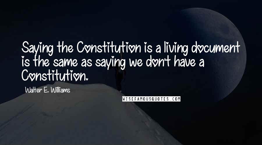 Walter E. Williams Quotes: Saying the Constitution is a living document is the same as saying we don't have a Constitution.