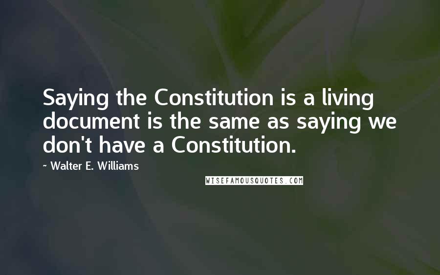 Walter E. Williams Quotes: Saying the Constitution is a living document is the same as saying we don't have a Constitution.