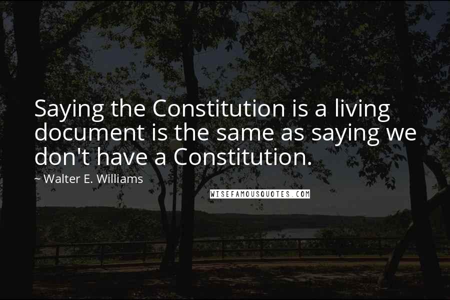 Walter E. Williams Quotes: Saying the Constitution is a living document is the same as saying we don't have a Constitution.