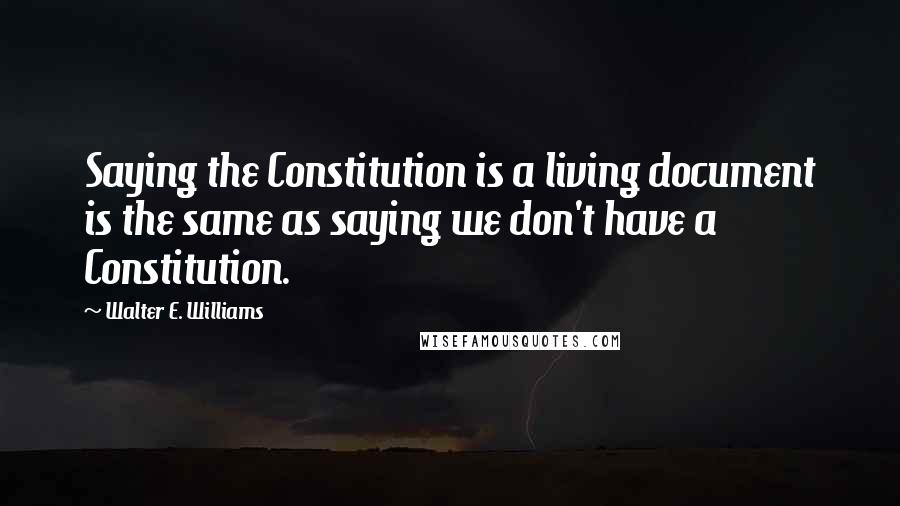 Walter E. Williams Quotes: Saying the Constitution is a living document is the same as saying we don't have a Constitution.