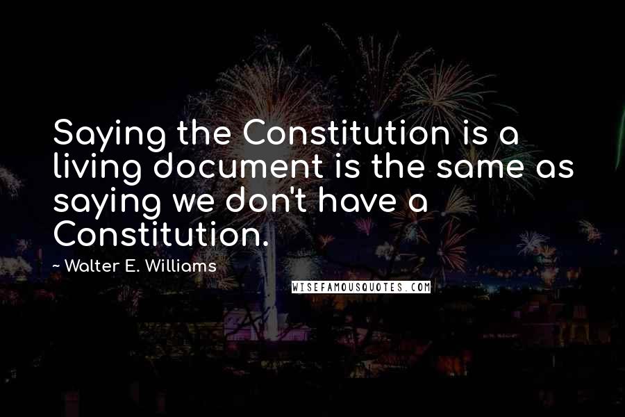 Walter E. Williams Quotes: Saying the Constitution is a living document is the same as saying we don't have a Constitution.