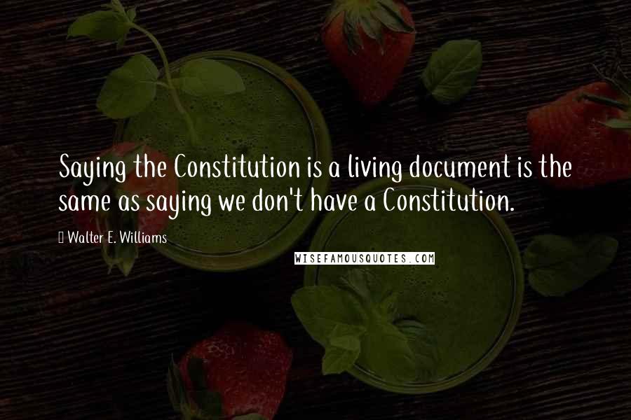 Walter E. Williams Quotes: Saying the Constitution is a living document is the same as saying we don't have a Constitution.